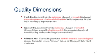 7
Quality Dimensions
 Durability. Can the software be maintained (changed) or corrected (debugged)
without the generation of unintended side effects? Will changes cause the error
rate or reliability to degrade with time?
 Serviceability. Can the software be maintained (changed) or corrected
(debugged) in an acceptably short time period. Can support staff acquire all
information they need to make changes or correct defects?
 Aesthetics. Most of us would agree that an aesthetic entity has a certain elegance,
a unique flow, and an obvious “presence” that are hard to quantify but evident
nonetheless
 