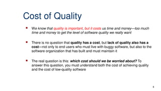 Cost of Quality
 We know that quality is important, but it costs us time and money—too much
time and money to get the level of software quality we really want
 There is no question that quality has a cost, but lack of quality also has a
cost—not only to end users who must live with buggy software, but also to the
software organization that has built and must maintain it
 The real question is this: which cost should we be worried about? To
answer this question, you must understand both the cost of achieving quality
and the cost of low-quality software
8
 