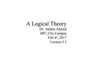 A Logical Theory
Dr. Akhlas Ahmed
IBT, City Campus
Feb 4th
, 2017
Lecture # 3
 
