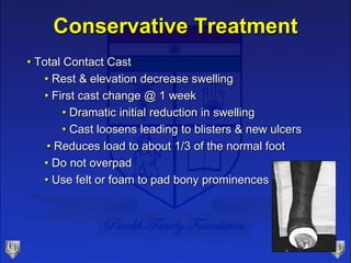 Conservative Treatment
• Total Contact Cast
• Rest & elevation decrease swelling
• First cast change @ 1 week
• Dramatic initial reduction in swelling
• Cast loosens leading to blisters & new ulcers
• Reduces load to about 1/3 of the normal foot
• Do not overpad
• Use felt or foam to pad bony prominences
 
