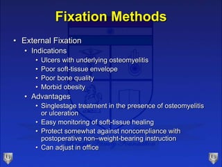 Fixation Methods
• External Fixation
• Indications
• Ulcers with underlying osteomyelitis
• Poor soft-tissue envelope
• Poor bone quality
• Morbid obesity
• Advantages
• Singlestage treatment in the presence of osteomyelitis
or ulceration
• Easy monitoring of soft-tissue healing
• Protect somewhat against noncompliance with
postoperative non–weight-bearing instruction
• Can adjust in office
 