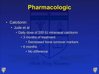 Pharmacologic
• Calcitonin
• Jude et al
• Daily dose of 200 IU intranasal calcitonin
• 3 months of treatment
• Decreased bone turnover markers
• 6 months
• No difference
 