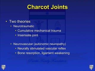 Charcot Joints
• Two theories
• Neurotraumatic
• Cumulative mechanical trauma
• Insensate joint
• Neurovascular (autonomic neuropathy)
• Neurally stimulated vascular reflex
• Bone resorption, ligament weakening
 