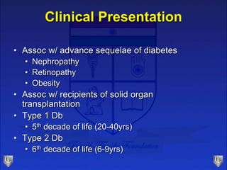 Clinical Presentation
• Assoc w/ advance sequelae of diabetes
• Nephropathy
• Retinopathy
• Obesity
• Assoc w/ recipients of solid organ
transplantation
• Type 1 Db
• 5th decade of life (20-40yrs)
• Type 2 Db
• 6th decade of life (6-9yrs)
 