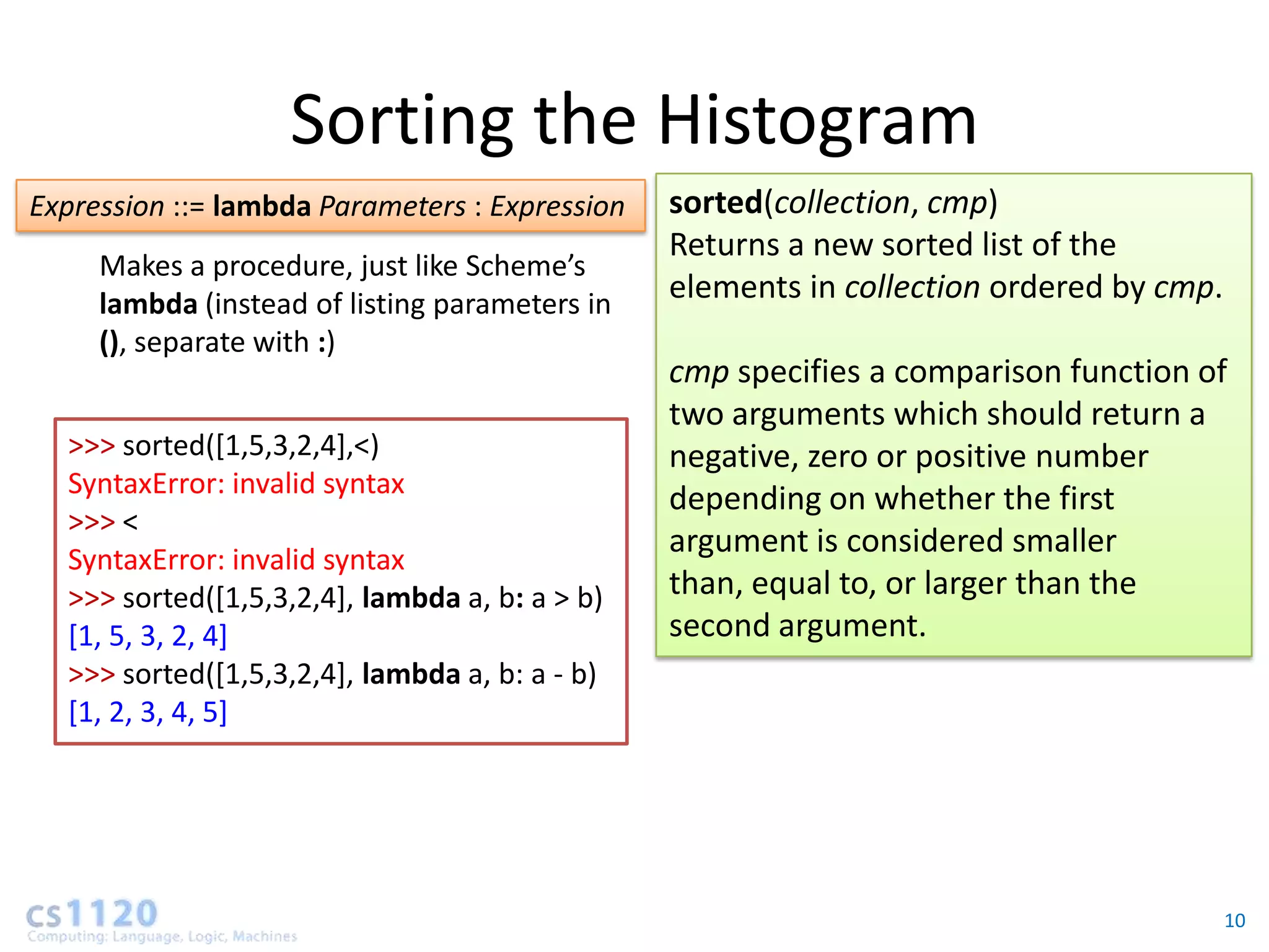 Sorting the Histogram
Expression ::= lambda Parameters : Expression   sorted(collection, cmp)
                                                Returns a new sorted list of the
     Makes a procedure, just like Scheme’s
     lambda (instead of listing parameters in
                                                elements in collection ordered by cmp.
     (), separate with :)
                                                cmp specifies a comparison function of
                                                two arguments which should return a
  >>> sorted([1,5,3,2,4],<)                     negative, zero or positive number
  SyntaxError: invalid syntax
                                                depending on whether the first
  >>> <
                                                argument is considered smaller
  SyntaxError: invalid syntax
  >>> sorted([1,5,3,2,4], lambda a, b: a > b)   than, equal to, or larger than the
  [1, 5, 3, 2, 4]                               second argument.
  >>> sorted([1,5,3,2,4], lambda a, b: a - b)
  [1, 2, 3, 4, 5]




                                                                                         10
 