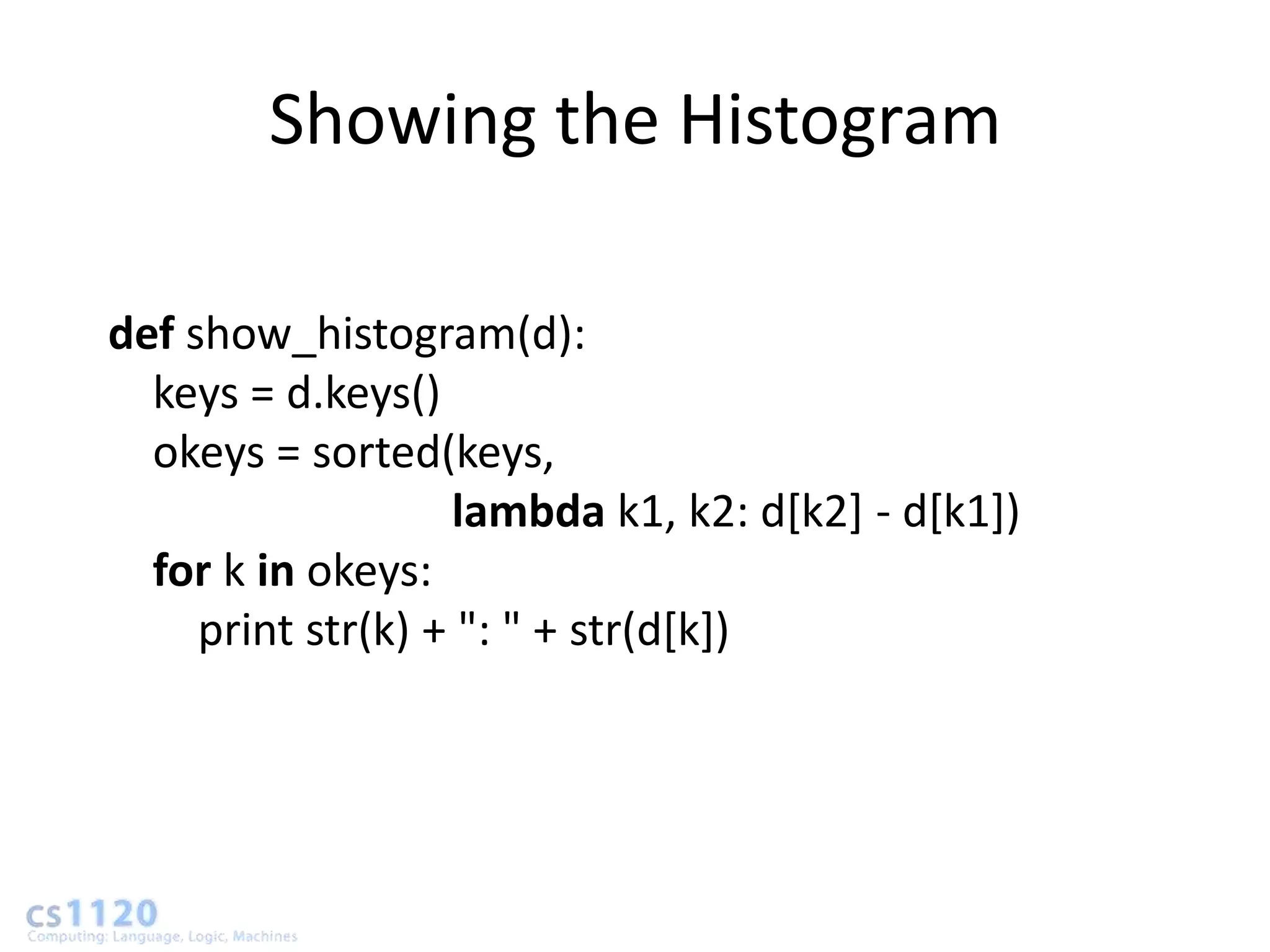 Showing the Histogram

def show_histogram(d):
  keys = d.keys()
  okeys = sorted(keys,
                   lambda k1, k2: d[k2] - d[k1])
  for k in okeys:
     print str(k) + ": " + str(d[k])
 