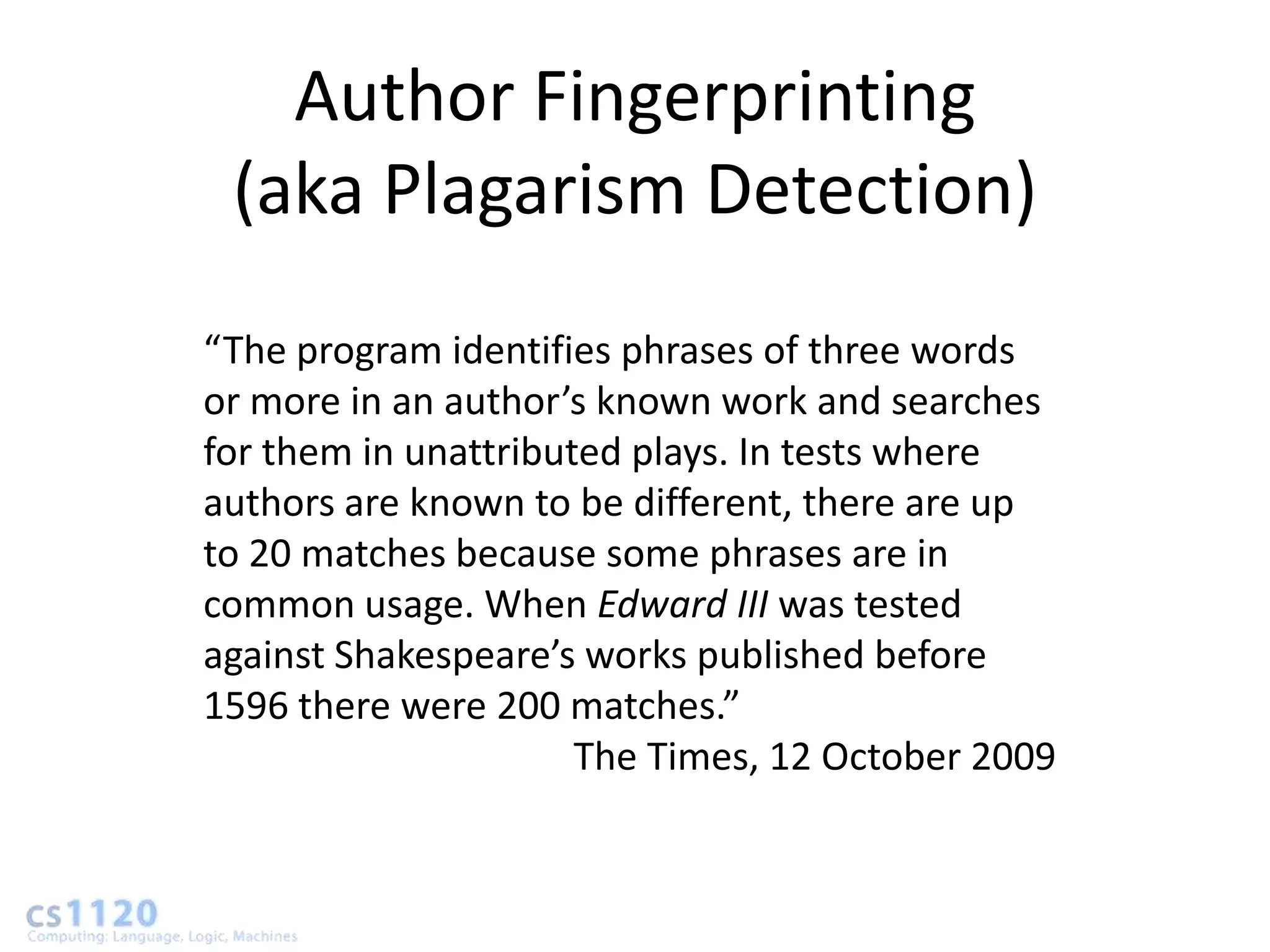 Author Fingerprinting
 (aka Plagarism Detection)
“The program identifies phrases of three words
or more in an author’s known work and searches
for them in unattributed plays. In tests where
authors are known to be different, there are up
to 20 matches because some phrases are in
common usage. When Edward III was tested
against Shakespeare’s works published before
1596 there were 200 matches.”
                      The Times, 12 October 2009
 