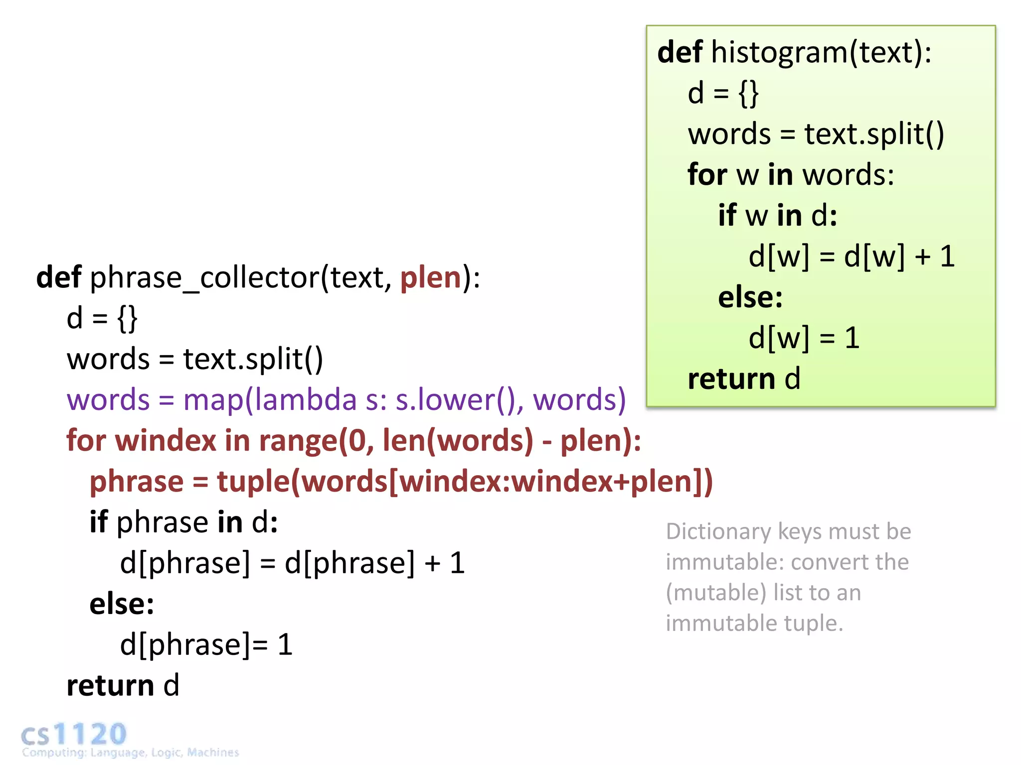 def histogram(text):
                                                  d = {}
                                                  words = text.split()
                                                  for w in words:
                                                    if w in d:
                                                       d[w] = d[w] + 1
def phrase_collector(text, plen):
                                                    else:
  d = {}
                                                       d[w] = 1
  words = text.split()
                                                  return d
  words = map(lambda s: s.lower(), words)
  for windex in range(0, len(words) - plen):
    phrase = tuple(words[windex:windex+plen])
    if phrase in d:                          Dictionary keys must be
       d[phrase] = d[phrase] + 1             immutable: convert the
                                             (mutable) list to an
    else:                                    immutable tuple.
       d[phrase]= 1
  return d
 