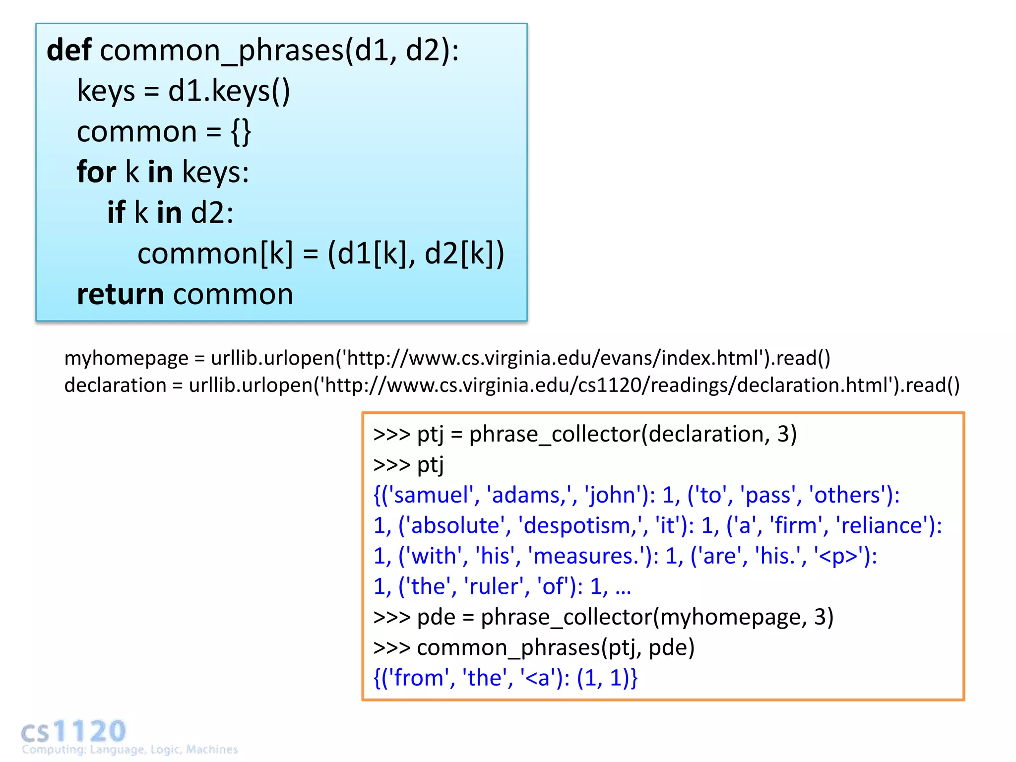 def common_phrases(d1, d2):
  keys = d1.keys()
  common = {}
  for k in keys:
     if k in d2:
        common[k] = (d1[k], d2[k])
  return common
 myhomepage = urllib.urlopen('http://www.cs.virginia.edu/evans/index.html').read()
 declaration = urllib.urlopen('http://www.cs.virginia.edu/cs1120/readings/declaration.html').read()

                                  >>> ptj = phrase_collector(declaration, 3)
                                  >>> ptj
                                  {('samuel', 'adams,', 'john'): 1, ('to', 'pass', 'others'):
                                  1, ('absolute', 'despotism,', 'it'): 1, ('a', 'firm', 'reliance'):
                                  1, ('with', 'his', 'measures.'): 1, ('are', 'his.', '<p>'):
                                  1, ('the', 'ruler', 'of'): 1, …
                                  >>> pde = phrase_collector(myhomepage, 3)
                                  >>> common_phrases(ptj, pde)
                                  {('from', 'the', '<a'): (1, 1)}
 