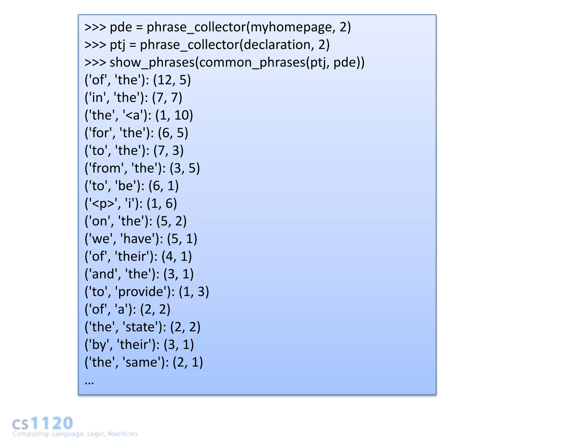 >>> pde = phrase_collector(myhomepage, 2)
>>> ptj = phrase_collector(declaration, 2)
>>> show_phrases(common_phrases(ptj, pde))
('of', 'the'): (12, 5)
('in', 'the'): (7, 7)
('the', '<a'): (1, 10)
('for', 'the'): (6, 5)
('to', 'the'): (7, 3)
('from', 'the'): (3, 5)
('to', 'be'): (6, 1)
('<p>', 'i'): (1, 6)
('on', 'the'): (5, 2)
('we', 'have'): (5, 1)
('of', 'their'): (4, 1)
('and', 'the'): (3, 1)
('to', 'provide'): (1, 3)
('of', 'a'): (2, 2)
('the', 'state'): (2, 2)
('by', 'their'): (3, 1)
('the', 'same'): (2, 1)
…
 