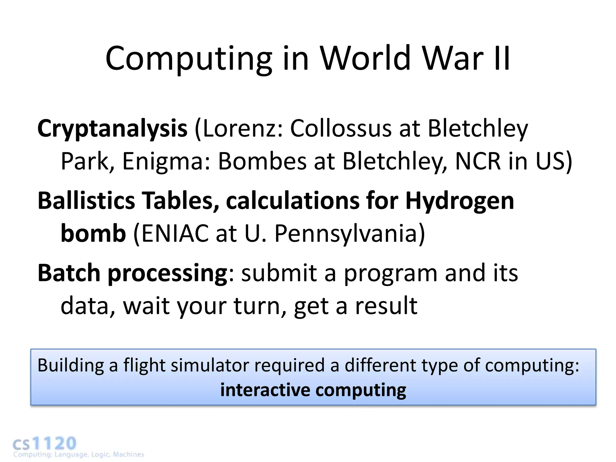 Computing in World War II
Cryptanalysis (Lorenz: Collossus at Bletchley
  Park, Enigma: Bombes at Bletchley, NCR in US)
Ballistics Tables, calculations for Hydrogen
  bomb (ENIAC at U. Pennsylvania)
Batch processing: submit a program and its
  data, wait your turn, get a result

Building a flight simulator required a different type of computing:
                        interactive computing
 
