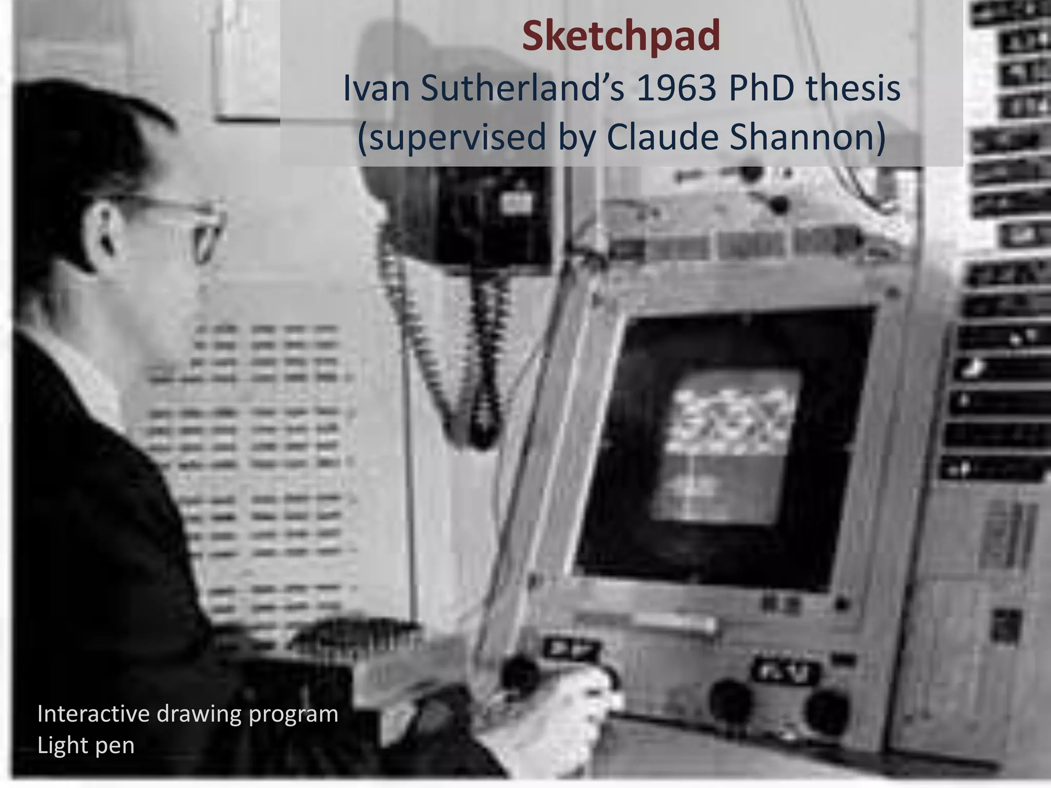Sketchpad
                              Ivan Sutherland’s 1963 PhD thesis
                               (supervised by Claude Shannon)




Interactive drawing program
Light pen
 