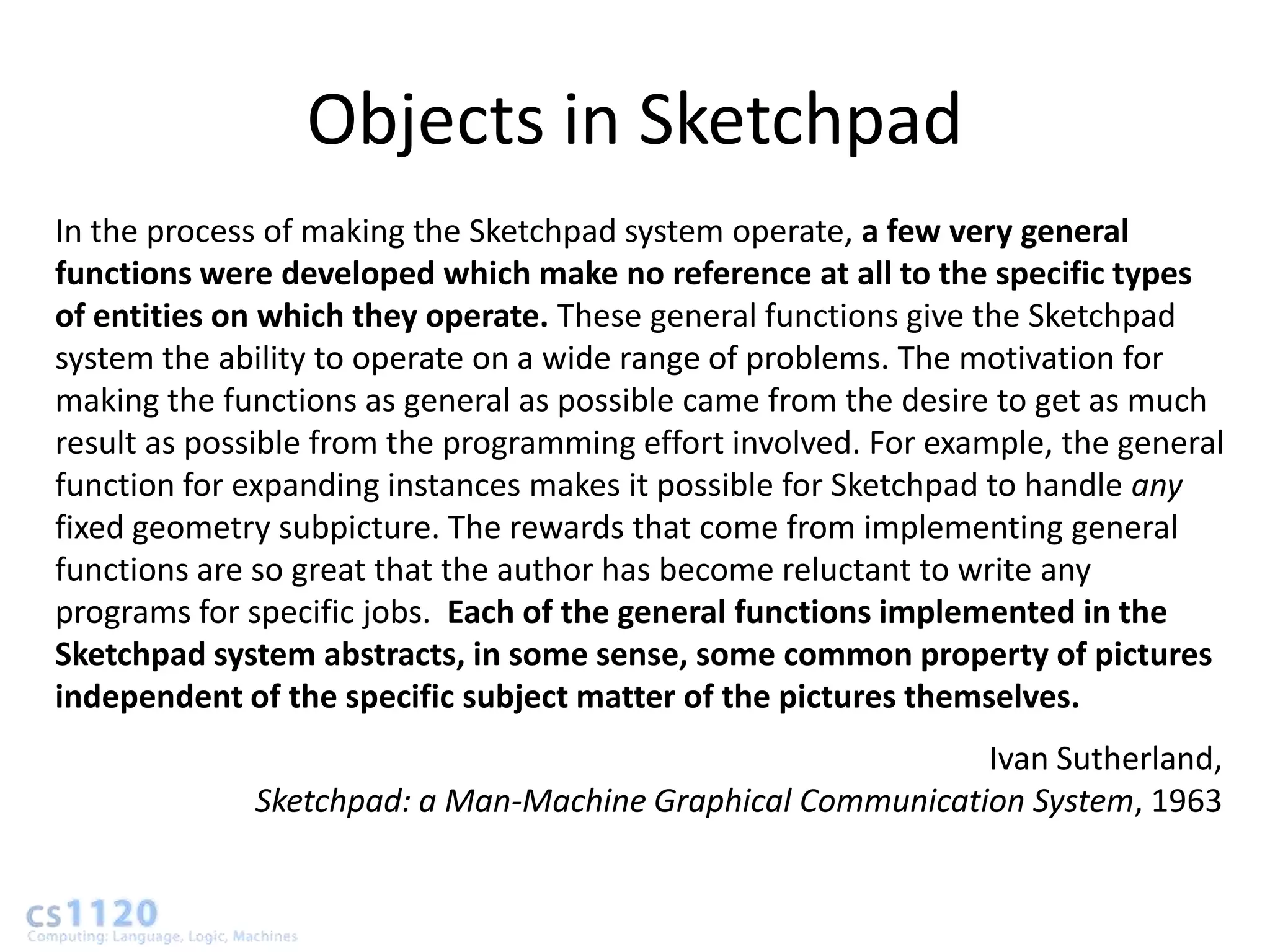 Objects in Sketchpad
In the process of making the Sketchpad system operate, a few very general
functions were developed which make no reference at all to the specific types
of entities on which they operate. These general functions give the Sketchpad
system the ability to operate on a wide range of problems. The motivation for
making the functions as general as possible came from the desire to get as much
result as possible from the programming effort involved. For example, the general
function for expanding instances makes it possible for Sketchpad to handle any
fixed geometry subpicture. The rewards that come from implementing general
functions are so great that the author has become reluctant to write any
programs for specific jobs. Each of the general functions implemented in the
Sketchpad system abstracts, in some sense, some common property of pictures
independent of the specific subject matter of the pictures themselves.
                                                           Ivan Sutherland,
             Sketchpad: a Man-Machine Graphical Communication System, 1963
 