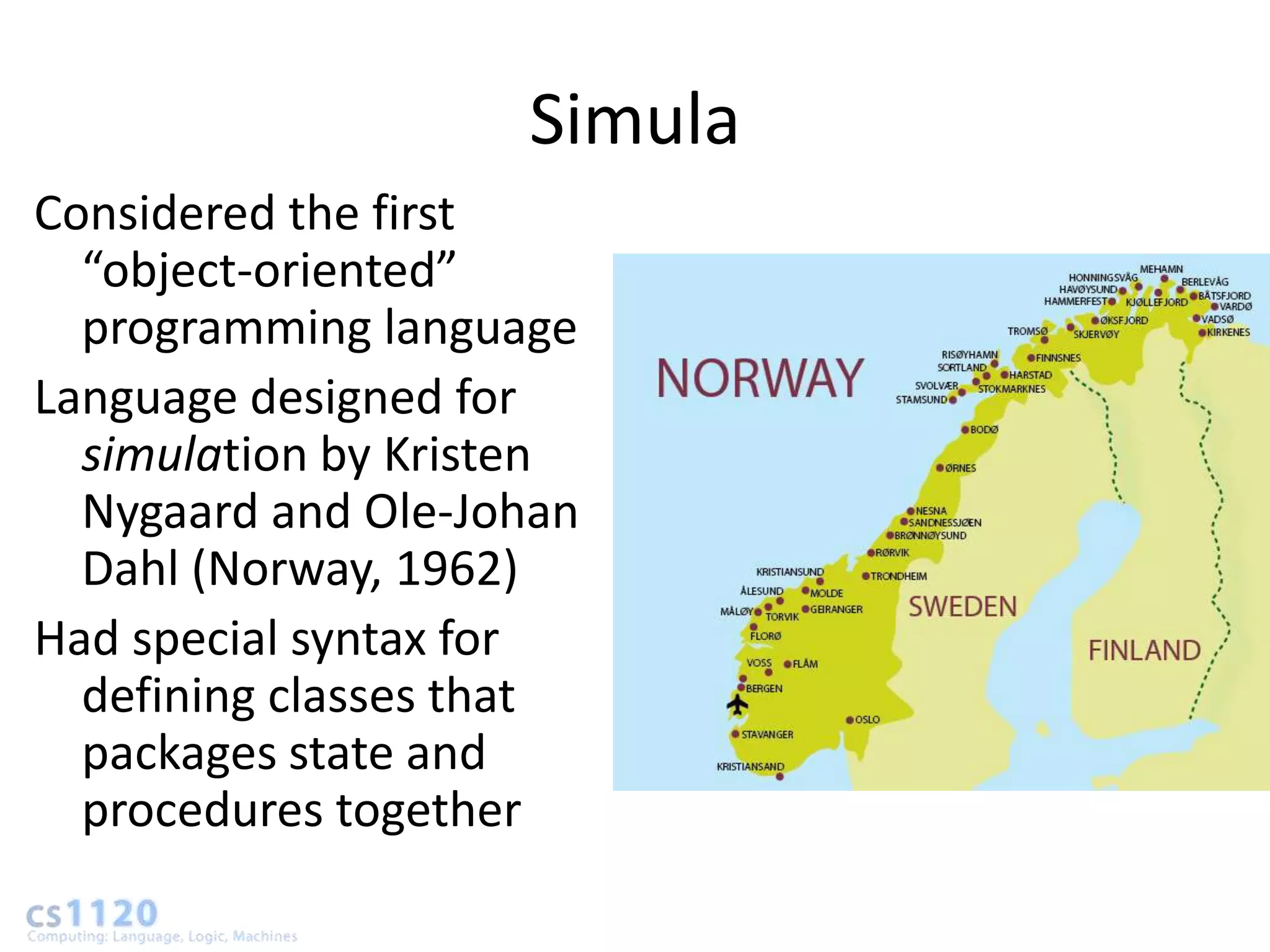 Simula
Considered the first
  “object-oriented”
  programming language
Language designed for
  simulation by Kristen
  Nygaard and Ole-Johan
  Dahl (Norway, 1962)
Had special syntax for
  defining classes that
  packages state and
  procedures together
 