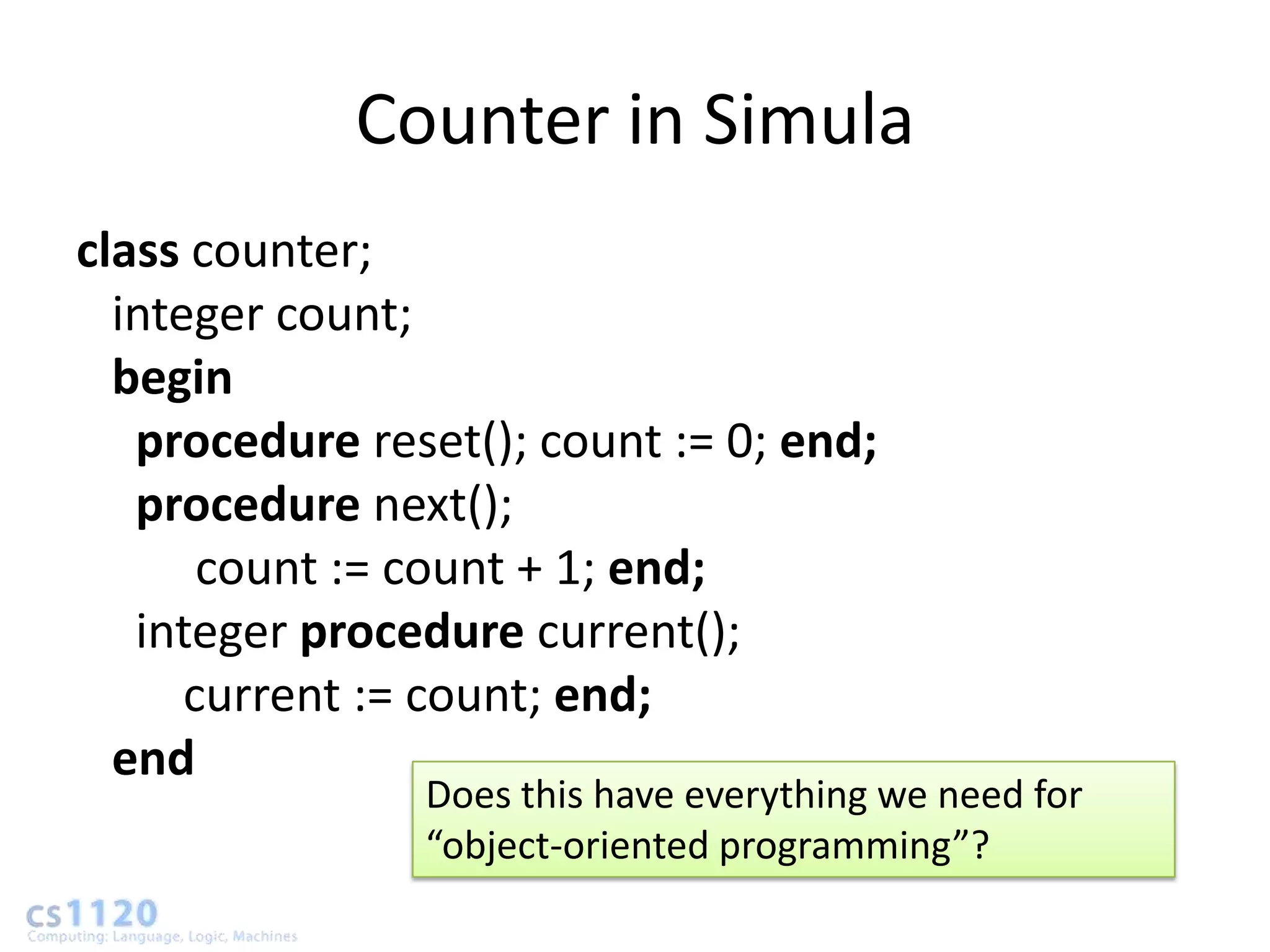 Counter in Simula
class counter;
  integer count;
  begin
   procedure reset(); count := 0; end;
   procedure next();
       count := count + 1; end;
   integer procedure current();
      current := count; end;
  end
                Does this have everything we need for
                “object-oriented programming”?
 