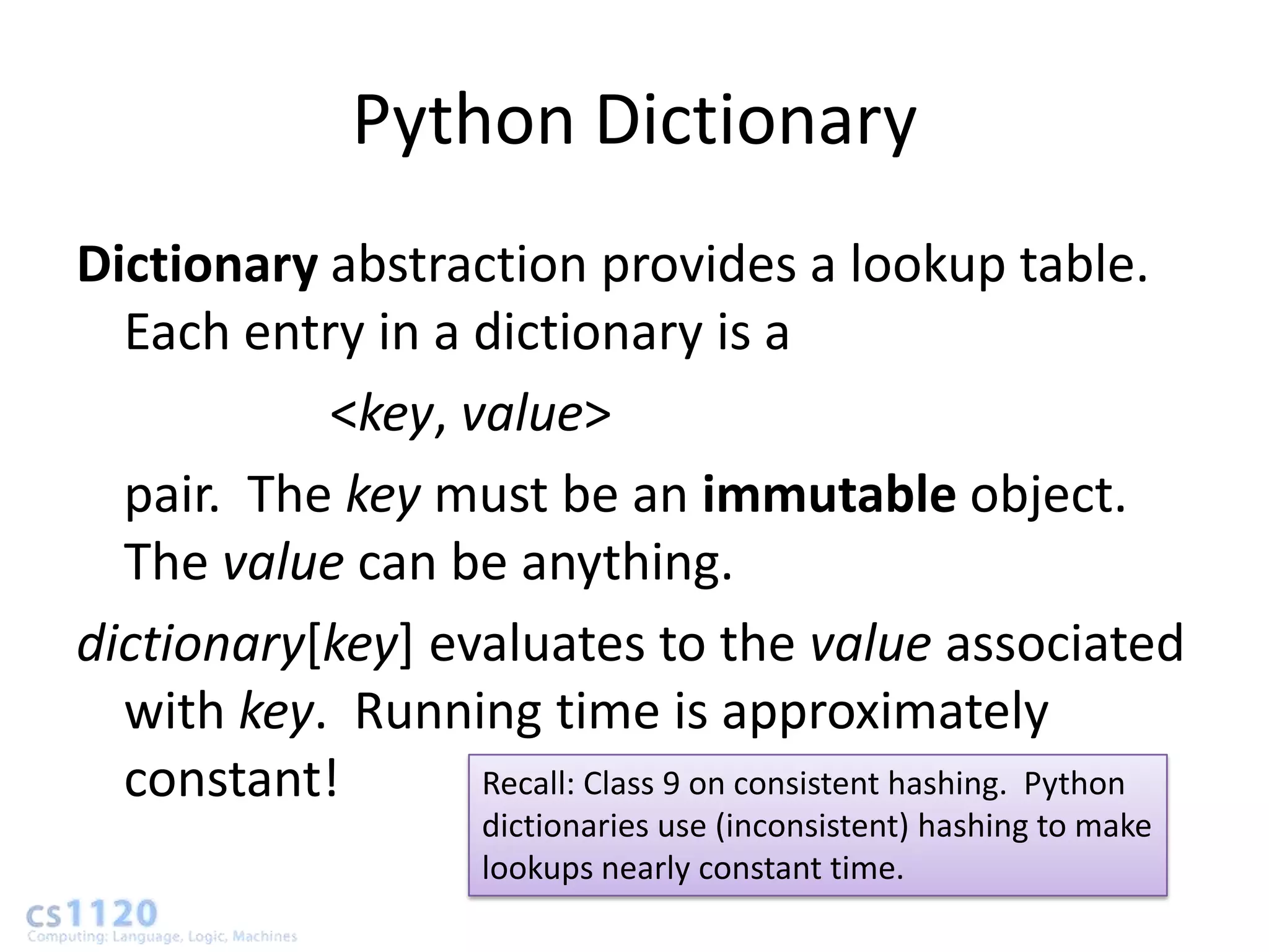 Python Dictionary
Dictionary abstraction provides a lookup table.
  Each entry in a dictionary is a
           <key, value>
  pair. The key must be an immutable object.
  The value can be anything.
dictionary[key] evaluates to the value associated
  with key. Running time is approximately
  constant!       Recall: Class 9 on consistent hashing. Python
                       dictionaries use (inconsistent) hashing to make
                       lookups nearly constant time.
 