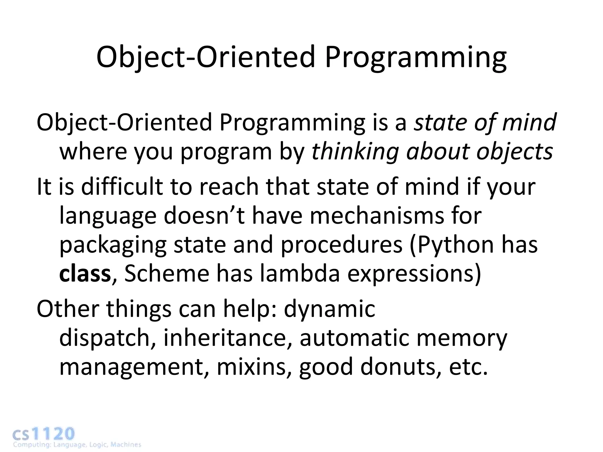 Object-Oriented Programming
Object-Oriented Programming is a state of mind
   where you program by thinking about objects
It is difficult to reach that state of mind if your
   language doesn’t have mechanisms for
   packaging state and procedures (Python has
   class, Scheme has lambda expressions)
Other things can help: dynamic
   dispatch, inheritance, automatic memory
   management, mixins, good donuts, etc.
 