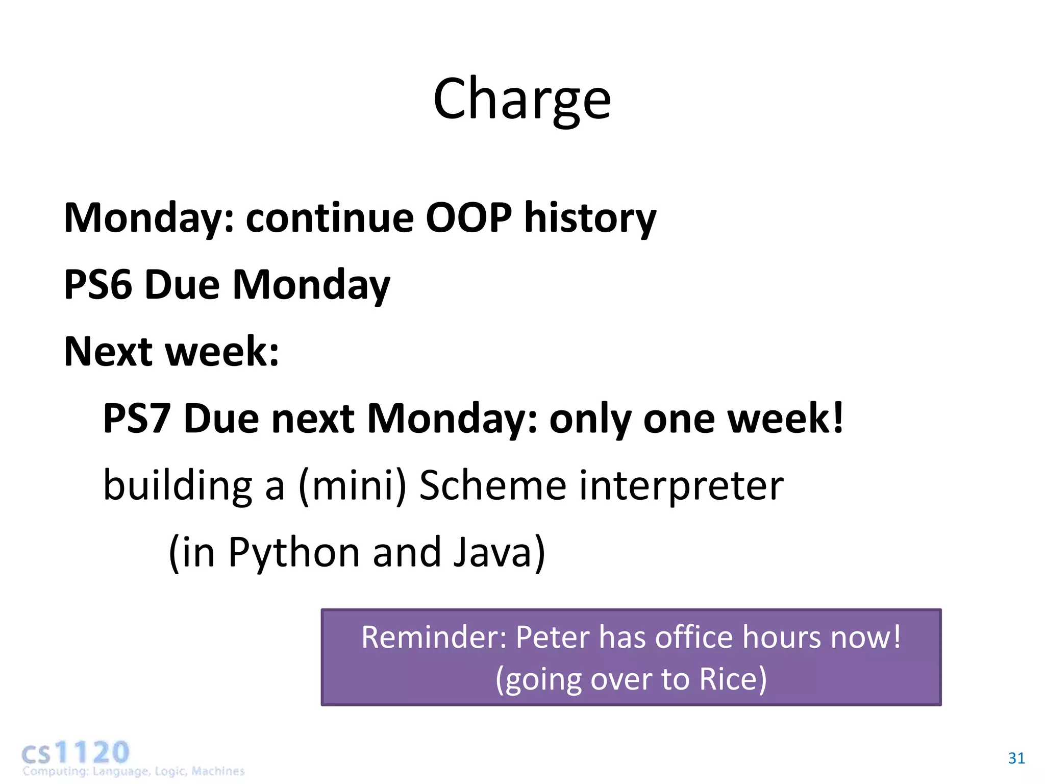 Charge
Monday: continue OOP history
PS6 Due Monday
Next week:
  PS7 Due next Monday: only one week!
  building a (mini) Scheme interpreter
      (in Python and Java)
              Reminder: Peter has office hours now!
                      (going over to Rice)

                                                      31
 