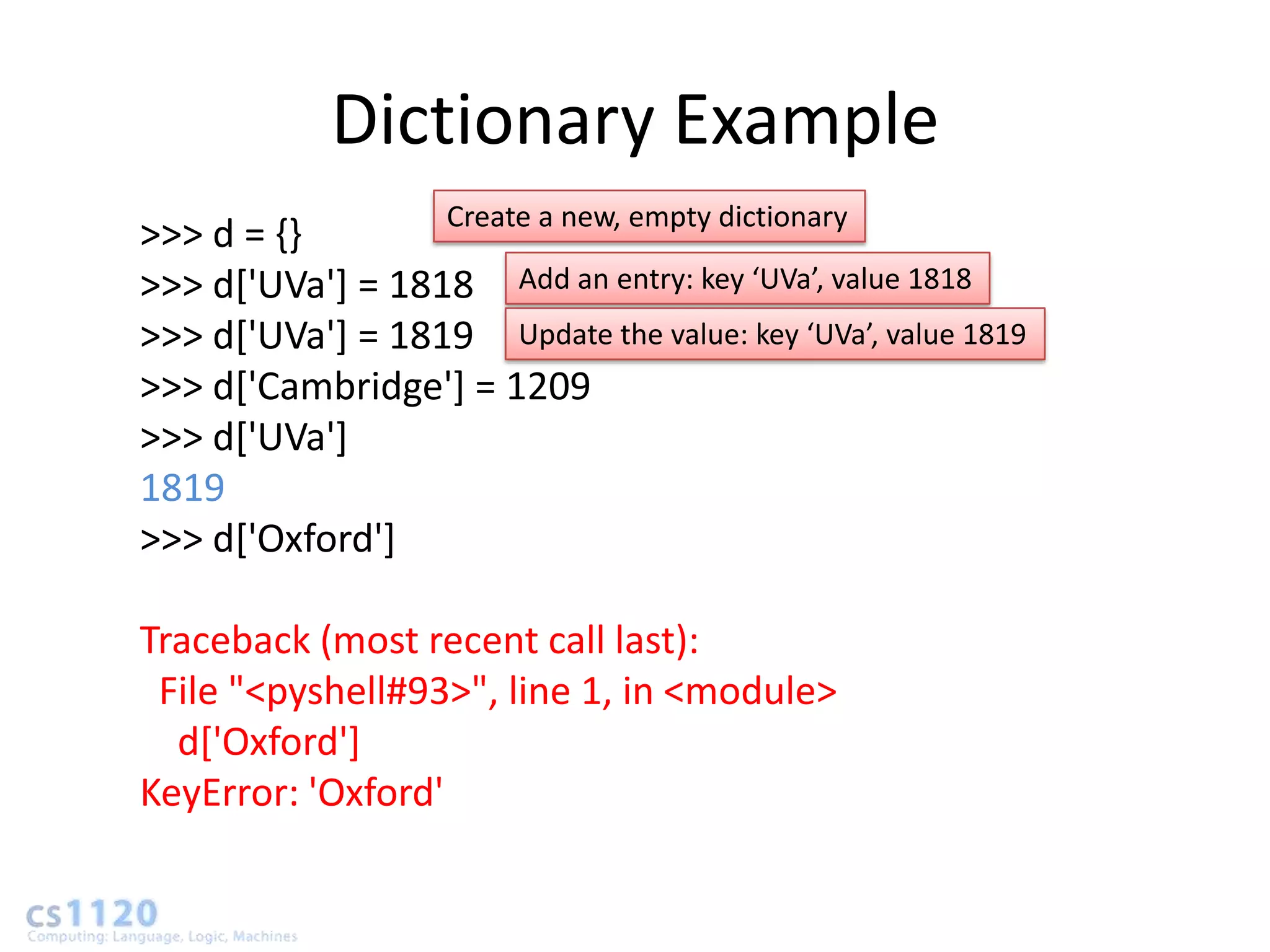 Dictionary Example
                  Create a new, empty dictionary
>>> d = {}
>>> d['UVa'] = 1818 Add an entry: key ‘UVa’, value 1818
>>> d['UVa'] = 1819 Update the value: key ‘UVa’, value 1819
>>> d['Cambridge'] = 1209
>>> d['UVa']
1819
>>> d['Oxford']

Traceback (most recent call last):
 File "<pyshell#93>", line 1, in <module>
  d['Oxford']
KeyError: 'Oxford'
 