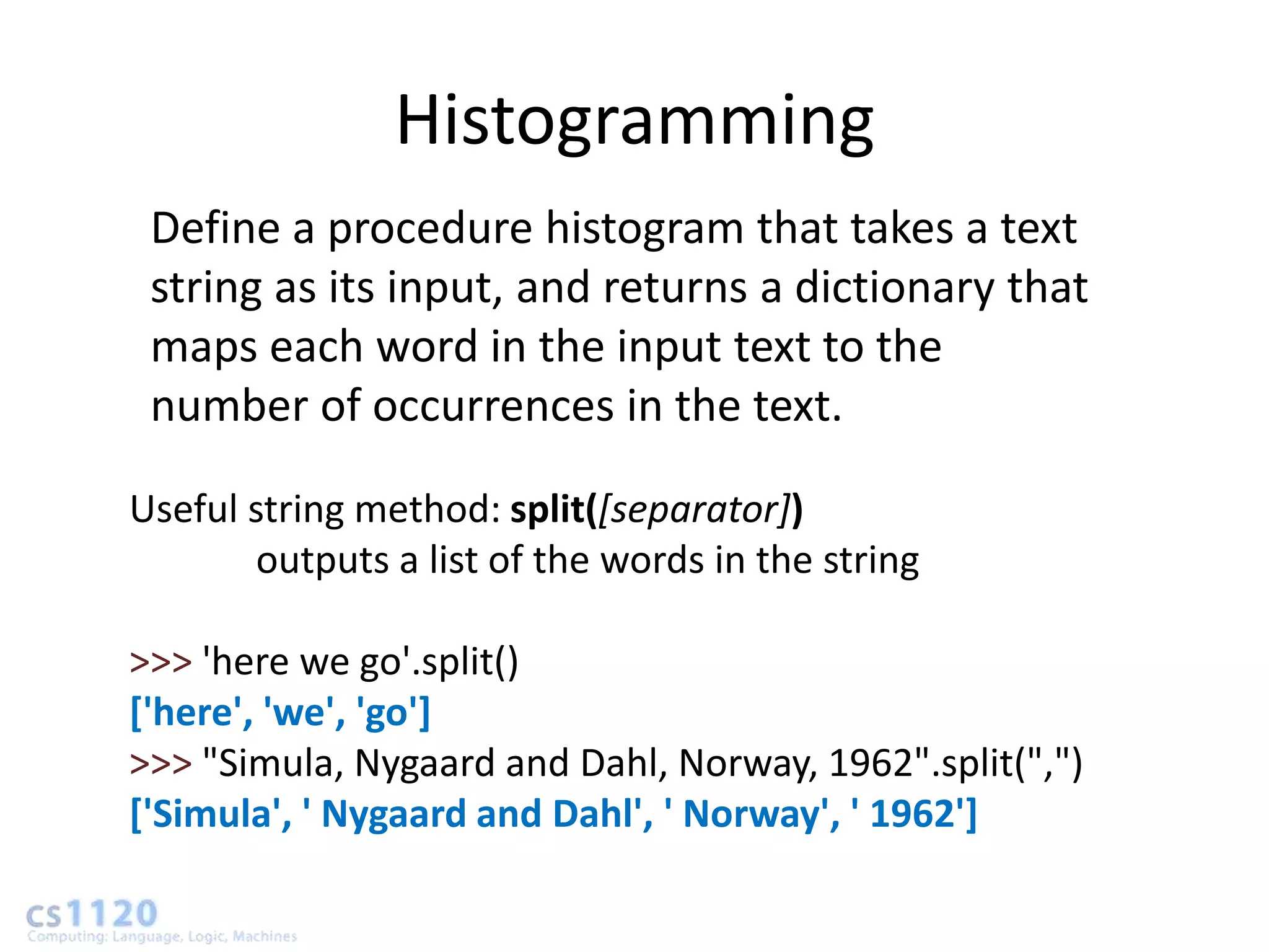 Histogramming
 Define a procedure histogram that takes a text
 string as its input, and returns a dictionary that
 maps each word in the input text to the
 number of occurrences in the text.

Useful string method: split([separator])
        outputs a list of the words in the string

>>> 'here we go'.split()
['here', 'we', 'go']
>>> "Simula, Nygaard and Dahl, Norway, 1962".split(",")
['Simula', ' Nygaard and Dahl', ' Norway', ' 1962']
 