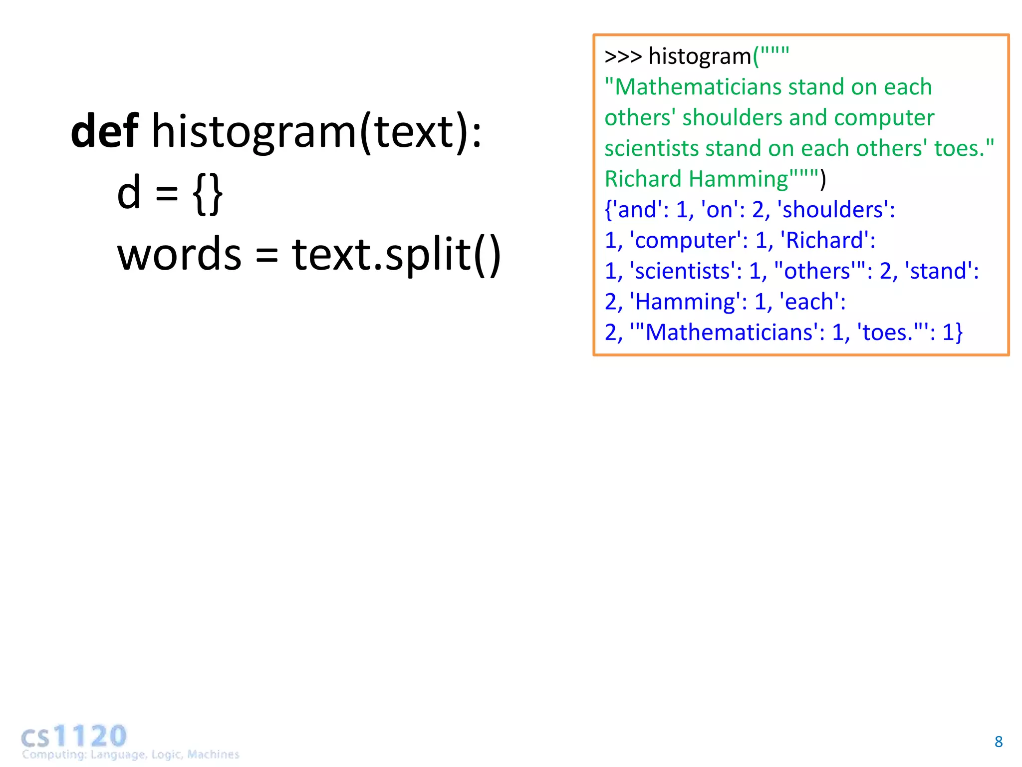 >>> histogram("""
                         "Mathematicians stand on each
                         others' shoulders and computer
def histogram(text):     scientists stand on each others' toes."
                         Richard Hamming""")
  d = {}                 {'and': 1, 'on': 2, 'shoulders':
                         1, 'computer': 1, 'Richard':
  words = text.split()   1, 'scientists': 1, "others'": 2, 'stand':
                         2, 'Hamming': 1, 'each':
                         2, '"Mathematicians': 1, 'toes."': 1}




                                                                  8
 