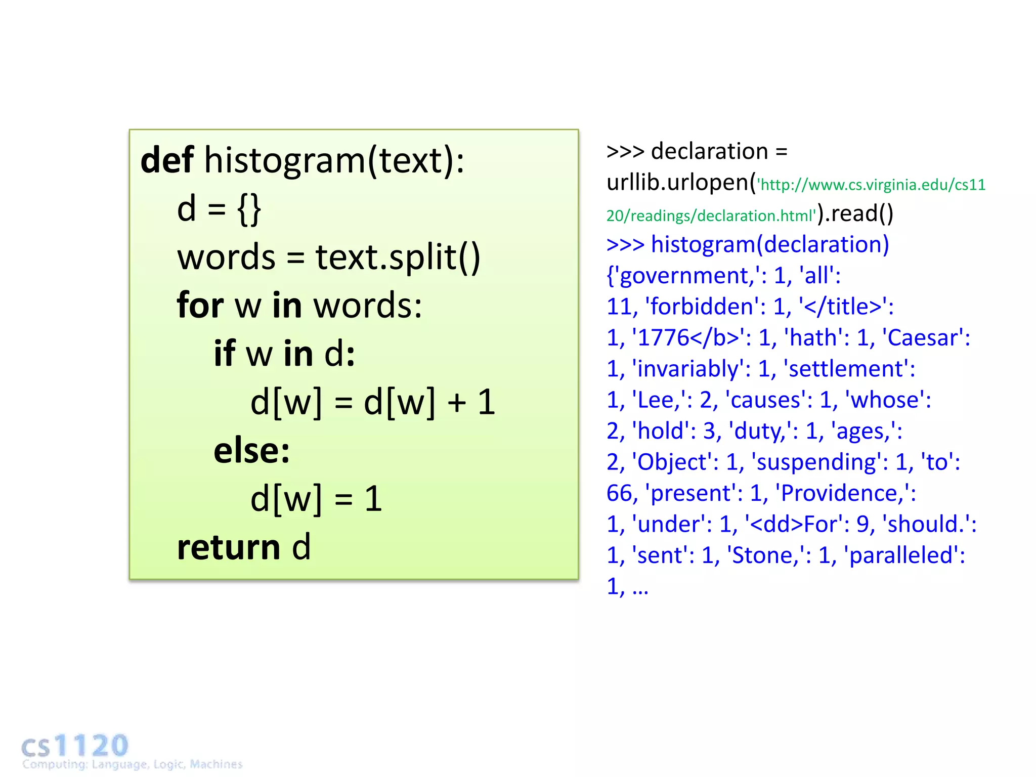 >>> declaration =
def histogram(text):     urllib.urlopen('http://www.cs.virginia.edu/cs11
  d = {}                 20/readings/declaration.html').read()
                         >>> histogram(declaration)
  words = text.split()   {'government,': 1, 'all':
  for w in words:        11, 'forbidden': 1, '</title>':
                         1, '1776</b>': 1, 'hath': 1, 'Caesar':
    if w in d:           1, 'invariably': 1, 'settlement':
       d[w] = d[w] + 1   1, 'Lee,': 2, 'causes': 1, 'whose':
                         2, 'hold': 3, 'duty,': 1, 'ages,':
    else:                2, 'Object': 1, 'suspending': 1, 'to':
       d[w] = 1          66, 'present': 1, 'Providence,':
                         1, 'under': 1, '<dd>For': 9, 'should.':
  return d               1, 'sent': 1, 'Stone,': 1, 'paralleled':
                         1, …
 