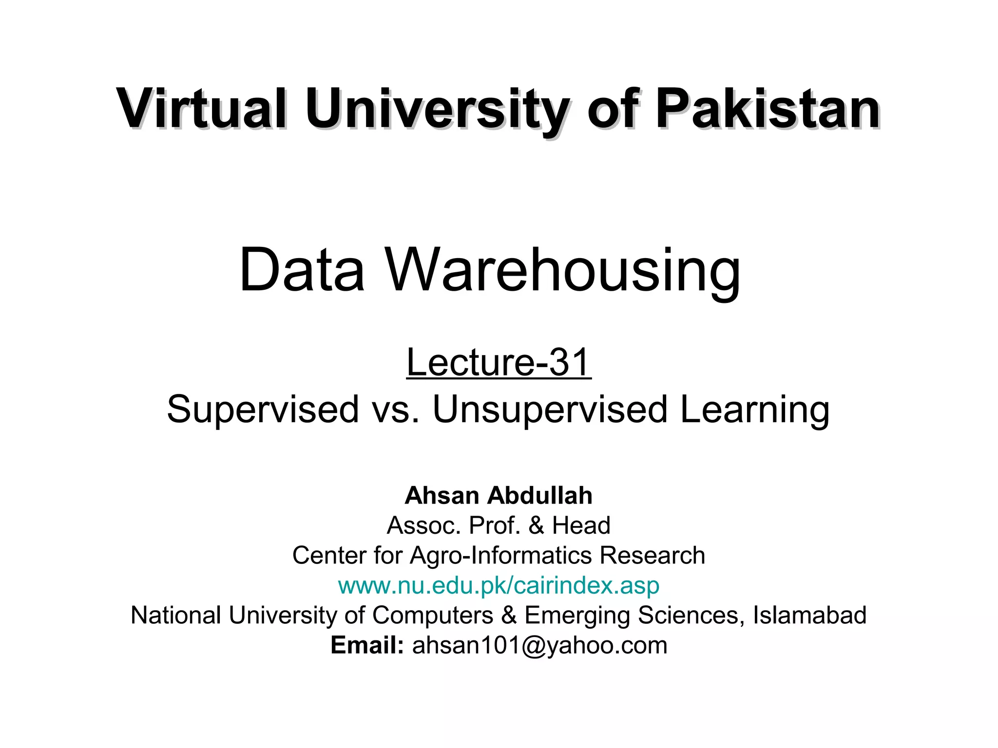 Data Warehousing
Lecture-31
Supervised vs. Unsupervised Learning
Virtual University of PakistanVirtual University of Pakistan
Ahsan Abdullah
Assoc. Prof. & Head
Center for Agro-Informatics Research
www.nu.edu.pk/cairindex.asp
National University of Computers & Emerging Sciences, Islamabad
Email: ahsan101@yahoo.com
 