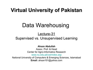 Data Warehousing
Lecture-31
Supervised vs. Unsupervised Learning
Virtual University of PakistanVirtual University of Pakistan
Ahsan Abdullah
Assoc. Prof. & Head
Center for Agro-Informatics Research
www.nu.edu.pk/cairindex.asp
National University of Computers & Emerging Sciences, Islamabad
Email: ahsan101@yahoo.com
 