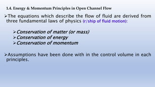 The equations which describe the flow of fluid are derived from
three fundamental laws of physics (r/ship of fluid motion):
Conservation of matter (or mass)
Conservation of energy
Conservation of momentum
Assumptions have been done with in the control volume in each
principles.
1.4. Energy & Momentum Principles in Open Channel Flow
 