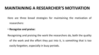 MAINTAINING A RESEARCHER’S MOTIVATION
Here are three broad strategies for maintaining the motivation of
researchers:
• Recognize and praise:
Recognizing and praising the work the researchers do, both the quality
of the work and the effort they put into it, is something that is too
easily forgotten, especially in busy periods.
 