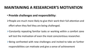 MAINTAINING A RESEARCHER’S MOTIVATION
• Provide challenges and responsibility:
People are much more likely to give their work their full attention and
effort when they feel they are being challenged.
Constantly repeating familiar tasks or working within a comfort zone
will test the motivation of even the most conscientious researcher.
Being confronted with new challenges and invited to take on further
responsibilities can motivate and give a sense of achievement
 