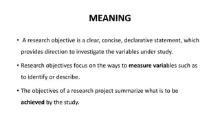 MEANING
• A research objective is a clear, concise, declarative statement, which
provides direction to investigate the variables under study.
• Research objectives focus on the ways to measure variables such as
to identify or describe.
• The objectives of a research project summarize what is to be
achieved by the study.
 