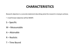 CHARACTERISTICS
Research objective is a concrete statement describing what the research is trying to achieve.
• A well known objective will be SMART.
S – Specific
M – Measureable
A – Attainable
R – Realistic
T – Time Bound
 
