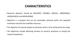 CHARACTERISTICS
• Research objective should be RELEVANT, FEASIBLE, LOGICAL, OBSERVABLE,
UNEQUIVOCAL and MEASURABLE.
• Objective is a purpose that can be reasonably achieved within the expected
timeframe and with the available resources.
• The objective of research project summarizes what is to be achieved by the study.
• The objectives include obtaining answers to research questions or testing the
research hypothesis.
 