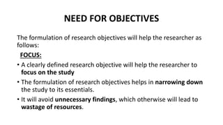 NEED FOR OBJECTIVES
The formulation of research objectives will help the researcher as
follows:
FOCUS:
• A clearly defined research objective will help the researcher to
focus on the study
• The formulation of research objectives helps in narrowing down
the study to its essentials.
• It will avoid unnecessary findings, which otherwise will lead to
wastage of resources.
 