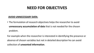 NEED FOR OBJECTIVES
AVOID UNNECESSARY DATA:
• The formulation of research objectives helps the researcher to avoid
unnecessary accumulation of data that is not needed for the chosen
problem.
For example when the researcher is interested in identifying the presence or
absence of chosen variables but not in detailed description he can avoid
collection of unwanted information.
 