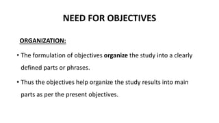 NEED FOR OBJECTIVES
ORGANIZATION:
• The formulation of objectives organize the study into a clearly
defined parts or phrases.
• Thus the objectives help organize the study results into main
parts as per the present objectives.
 