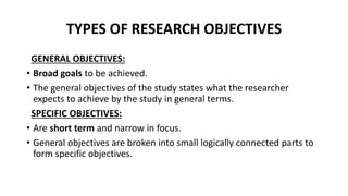 TYPES OF RESEARCH OBJECTIVES
GENERAL OBJECTIVES:
• Broad goals to be achieved.
• The general objectives of the study states what the researcher
expects to achieve by the study in general terms.
SPECIFIC OBJECTIVES:
• Are short term and narrow in focus.
• General objectives are broken into small logically connected parts to
form specific objectives.
 