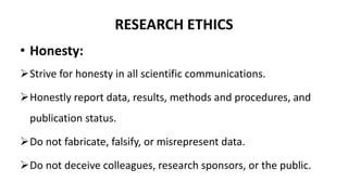RESEARCH ETHICS
• Honesty:
Strive for honesty in all scientific communications.
Honestly report data, results, methods and procedures, and
publication status.
Do not fabricate, falsify, or misrepresent data.
Do not deceive colleagues, research sponsors, or the public.
 