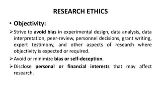 RESEARCH ETHICS
• Objectivity:
Strive to avoid bias in experimental design, data analysis, data
interpretation, peer-review, personnel decisions, grant writing,
expert testimony, and other aspects of research where
objectivity is expected or required.
Avoid or minimize bias or self-deception.
Disclose personal or financial interests that may affect
research.
 