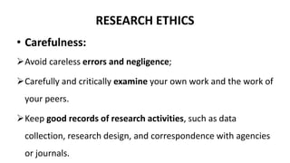 RESEARCH ETHICS
• Carefulness:
Avoid careless errors and negligence;
Carefully and critically examine your own work and the work of
your peers.
Keep good records of research activities, such as data
collection, research design, and correspondence with agencies
or journals.
 