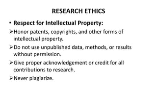 RESEARCH ETHICS
• Respect for Intellectual Property:
Honor patents, copyrights, and other forms of
intellectual property.
Do not use unpublished data, methods, or results
without permission.
Give proper acknowledgement or credit for all
contributions to research.
Never plagiarize.
 