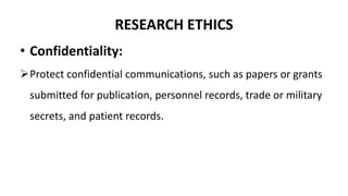 RESEARCH ETHICS
• Confidentiality:
Protect confidential communications, such as papers or grants
submitted for publication, personnel records, trade or military
secrets, and patient records.
 