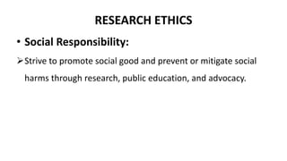 RESEARCH ETHICS
• Social Responsibility:
Strive to promote social good and prevent or mitigate social
harms through research, public education, and advocacy.
 