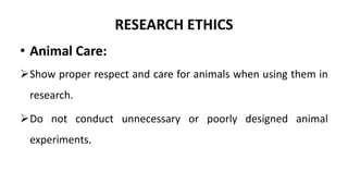 RESEARCH ETHICS
• Animal Care:
Show proper respect and care for animals when using them in
research.
Do not conduct unnecessary or poorly designed animal
experiments.
 