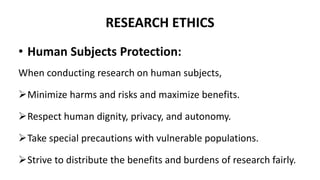 RESEARCH ETHICS
• Human Subjects Protection:
When conducting research on human subjects,
Minimize harms and risks and maximize benefits.
Respect human dignity, privacy, and autonomy.
Take special precautions with vulnerable populations.
Strive to distribute the benefits and burdens of research fairly.
 