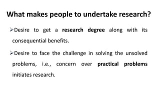 What makes people to undertake research?
Desire to get a research degree along with its
consequential benefits.
Desire to face the challenge in solving the unsolved
problems, i.e., concern over practical problems
initiates research.
 