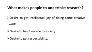 What makes people to undertake research?
Desire to get intellectual joy of doing some creative
work.
Desire to be of service to society.
Desire to get respectability.
 