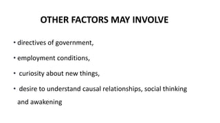OTHER FACTORS MAY INVOLVE
• directives of government,
• employment conditions,
• curiosity about new things,
• desire to understand causal relationships, social thinking
and awakening
 