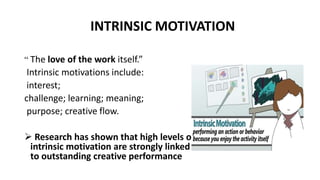 INTRINSIC MOTIVATION
“ The love of the work itself.”
Intrinsic motivations include:
interest;
challenge; learning; meaning;
purpose; creative flow.
 Research has shown that high levels of
intrinsic motivation are strongly linked
to outstanding creative performance
 